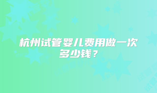 杭州试管婴儿费用做一次多少钱？
