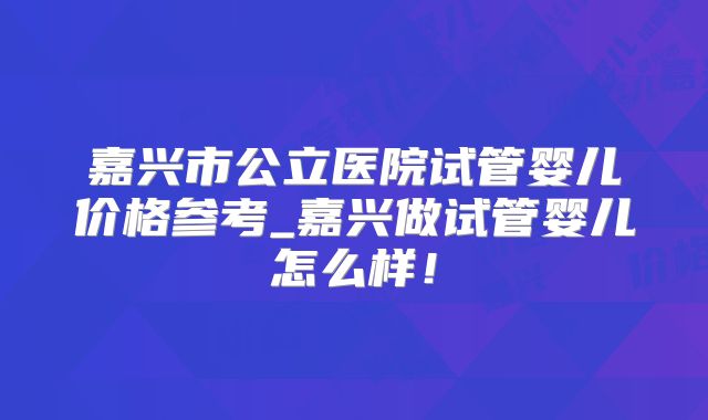 嘉兴市公立医院试管婴儿价格参考_嘉兴做试管婴儿怎么样!