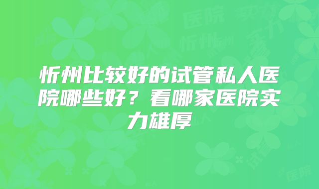 忻州比较好的试管私人医院哪些好?看哪家医院实力雄厚