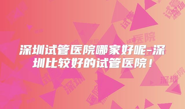 深圳试管医院哪家好呢-深圳比较好的试管医院!