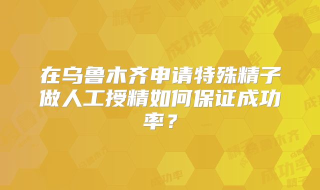 在乌鲁木齐申请特殊精子做人工授精如何保证成功率？