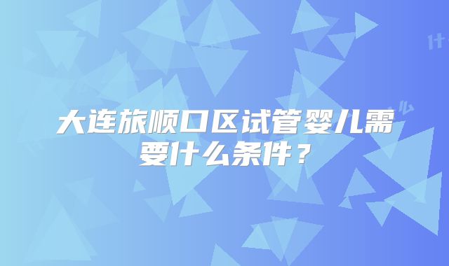 大连旅顺口区试管婴儿需要什么条件？