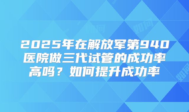 2025年在解放军第940医院做三代试管的成功率高吗？如何提升成功率