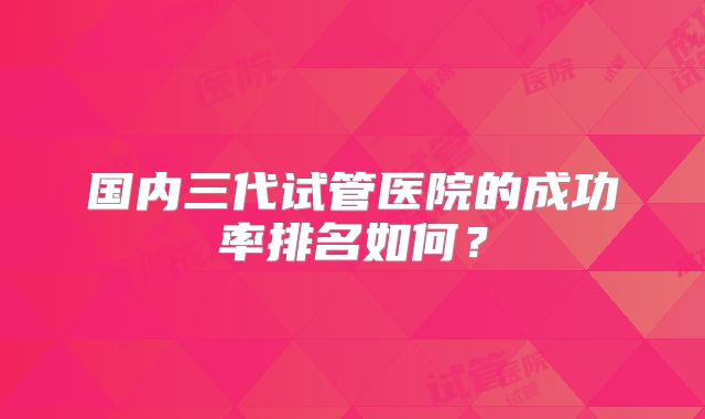 国内三代试管医院的成功率排名如何？