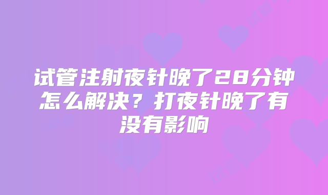 试管注射夜针晚了28分钟怎么解决?打夜针晚了有没有影响