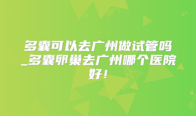 多囊可以去广州做试管吗_多囊卵巢去广州哪个医院好！