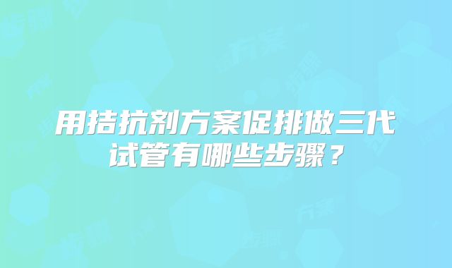 用拮抗剂方案促排做三代试管有哪些步骤?
