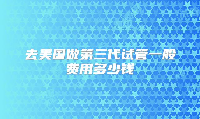 去美国做第三代试管一般费用多少钱