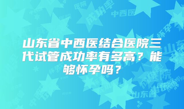 山东省中西医结合医院三代试管成功率有多高？能够怀孕吗？