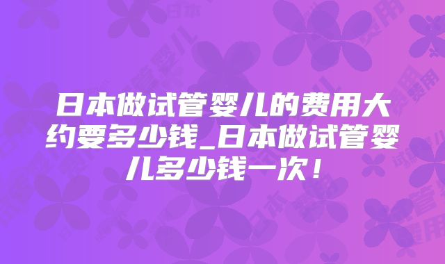 日本做试管婴儿的费用大约要多少钱_日本做试管婴儿多少钱一次!