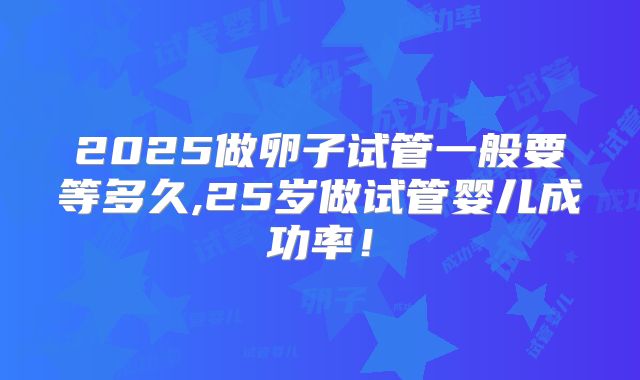 2025做卵子试管一般要等多久,25岁做试管婴儿成功率！