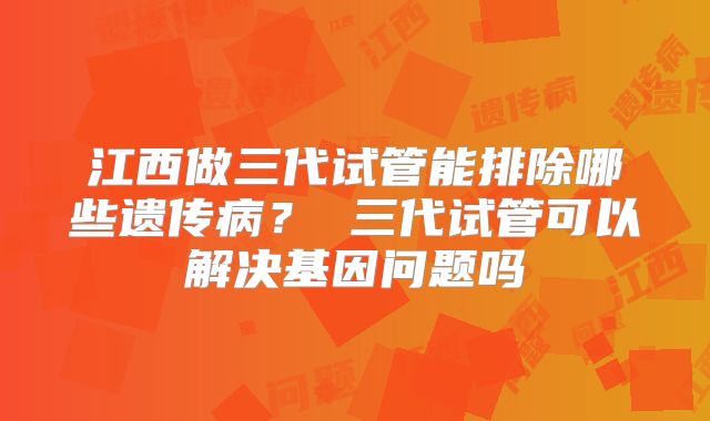 江西做三代试管能排除哪些遗传病? 三代试管可以解决基因问题吗