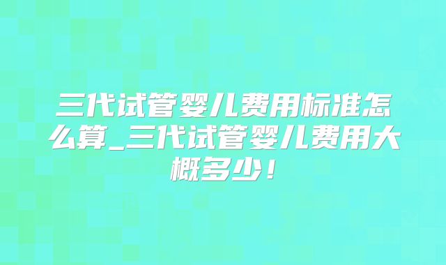 三代试管婴儿费用标准怎么算_三代试管婴儿费用大概多少!