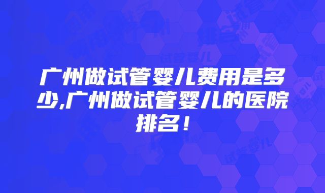 广州做试管婴儿费用是多少,广州做试管婴儿的医院排名！