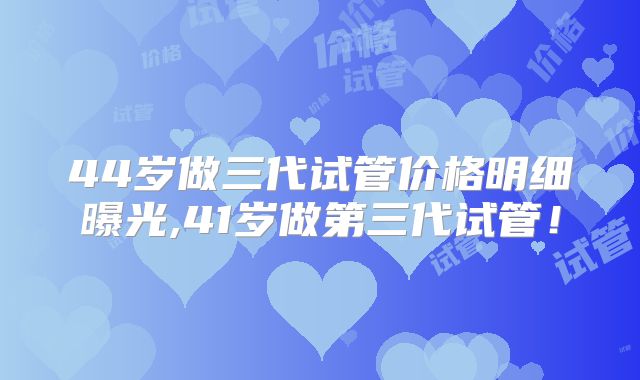 44岁做三代试管价格明细曝光,41岁做第三代试管！