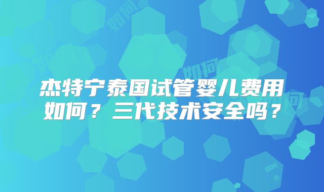 杰特宁泰国试管婴儿费用如何？三代技术安全吗？