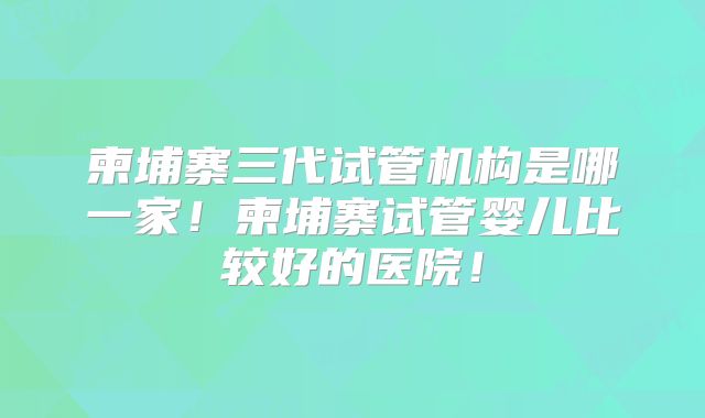 柬埔寨三代试管机构是哪一家！柬埔寨试管婴儿比较好的医院！