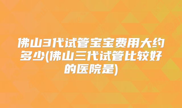 佛山3代试管宝宝费用大约多少(佛山三代试管比较好的医院是)