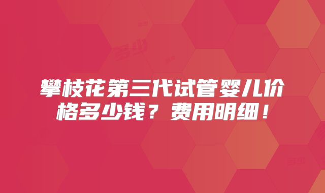 攀枝花第三代试管婴儿价格多少钱?费用明细!