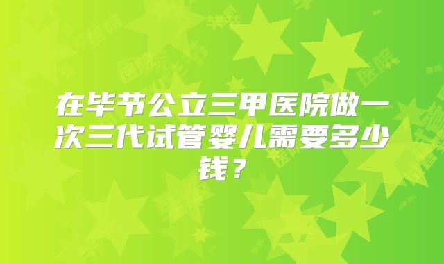 在毕节公立三甲医院做一次三代试管婴儿需要多少钱?
