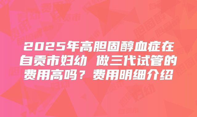 2025年高胆固醇血症在自贡市妇幼 做三代试管的费用高吗？费用明细介绍