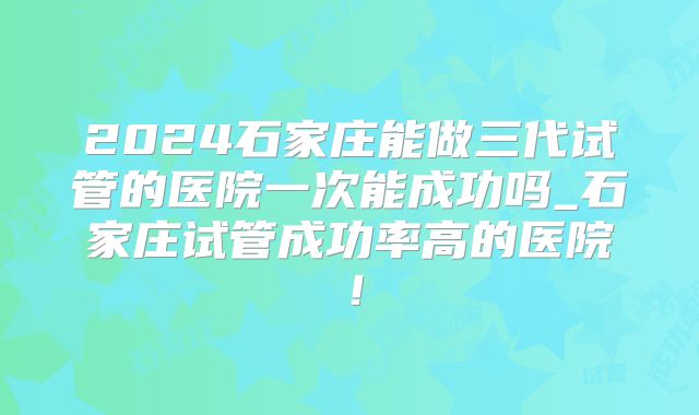 2024石家庄能做三代试管的医院一次能成功吗_石家庄试管成功率高的医院！