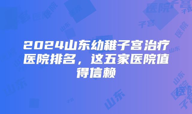 2024山东幼稚子宫治疗医院排名，这五家医院值得信赖