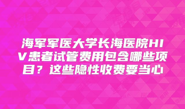 海军军医大学长海医院HIV患者试管费用包含哪些项目?这些隐性收费要当心