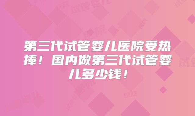 第三代试管婴儿医院受热捧!国内做第三代试管婴儿多少钱!