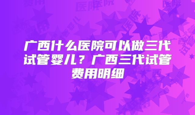 广西什么医院可以做三代试管婴儿？广西三代试管费用明细