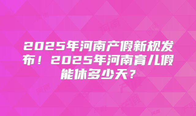 2025年河南产假新规发布！2025年河南育儿假能休多少天？