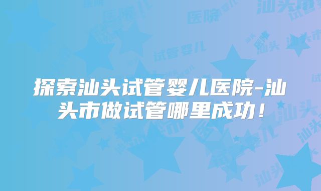 探索汕头试管婴儿医院-汕头市做试管哪里成功！