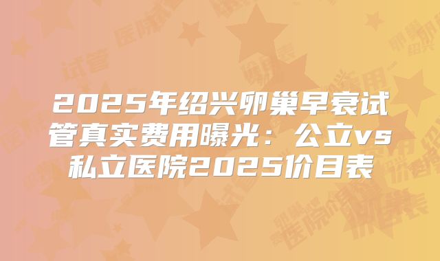 2025年绍兴卵巢早衰试管真实费用曝光：公立vs私立医院2025价目表