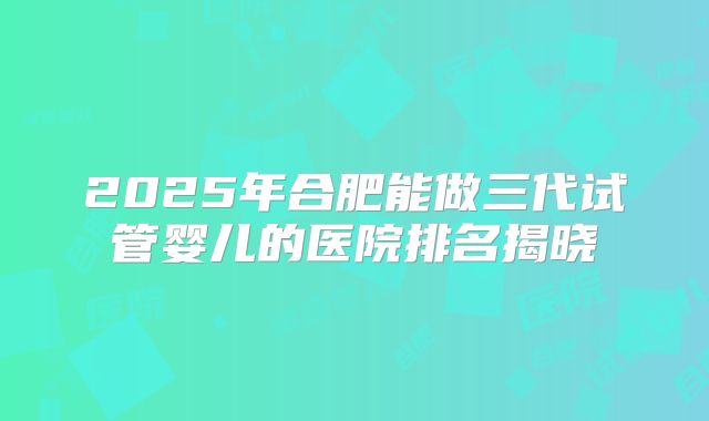 2025年合肥能做三代试管婴儿的医院排名揭晓