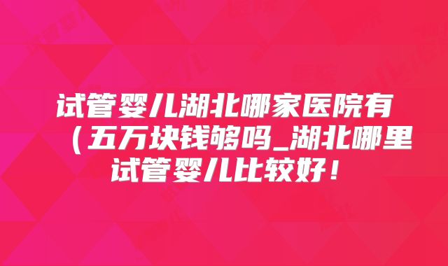 试管婴儿湖北哪家医院有（五万块钱够吗_湖北哪里试管婴儿比较好！