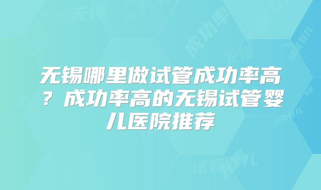 无锡哪里做试管成功率高？成功率高的无锡试管婴儿医院推荐