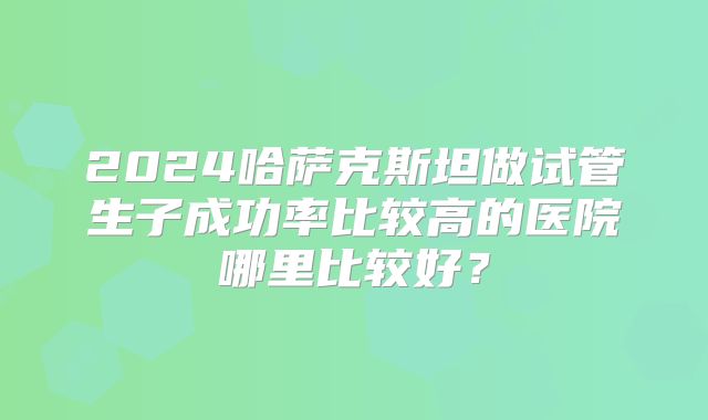 2024哈萨克斯坦做试管生子成功率比较高的医院哪里比较好?