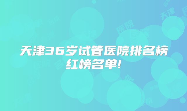 天津36岁试管医院排名榜红榜名单!
