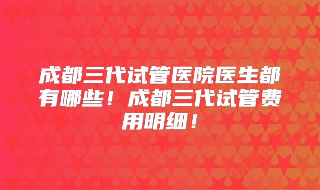成都三代试管医院医生都有哪些！成都三代试管费用明细！