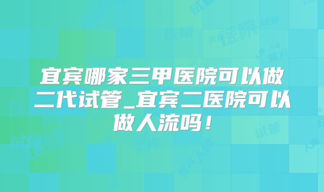 宜宾哪家三甲医院可以做二代试管_宜宾二医院可以做人流吗！