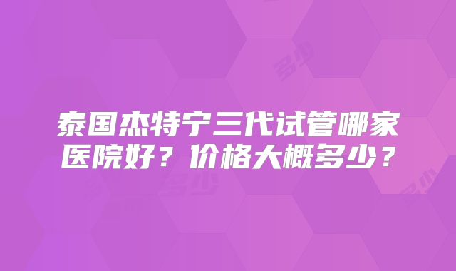 泰国杰特宁三代试管哪家医院好？价格大概多少？