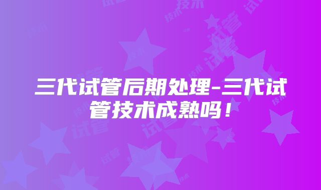 三代试管后期处理-三代试管技术成熟吗!