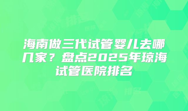 海南做三代试管婴儿去哪几家？盘点2025年琼海试管医院排名