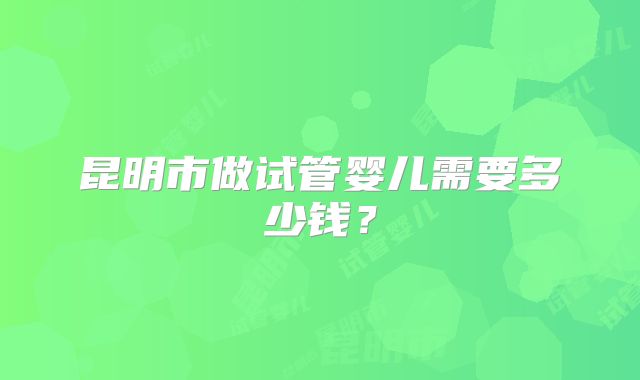 昆明市做试管婴儿需要多少钱?