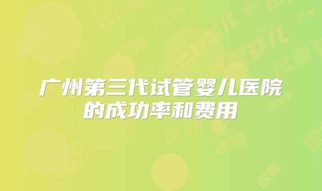 广州第三代试管婴儿医院的成功率和费用