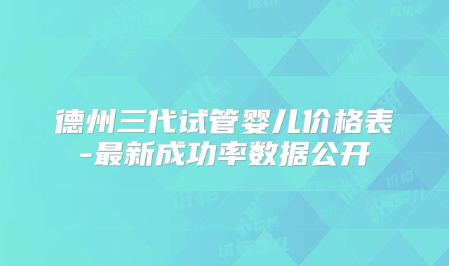 德州三代试管婴儿价格表-最新成功率数据公开