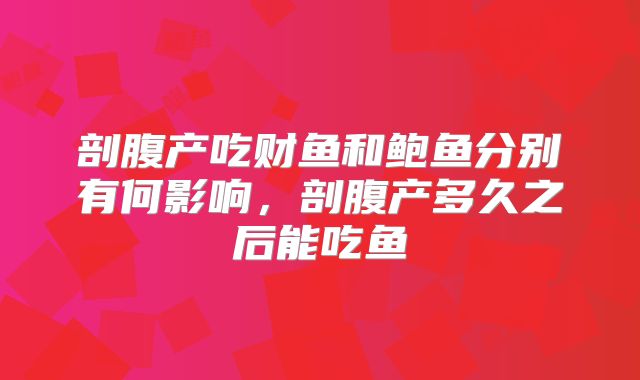 剖腹产吃财鱼和鲍鱼分别有何影响，剖腹产多久之后能吃鱼