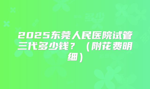 2025东莞人民医院试管三代多少钱？（附花费明细）