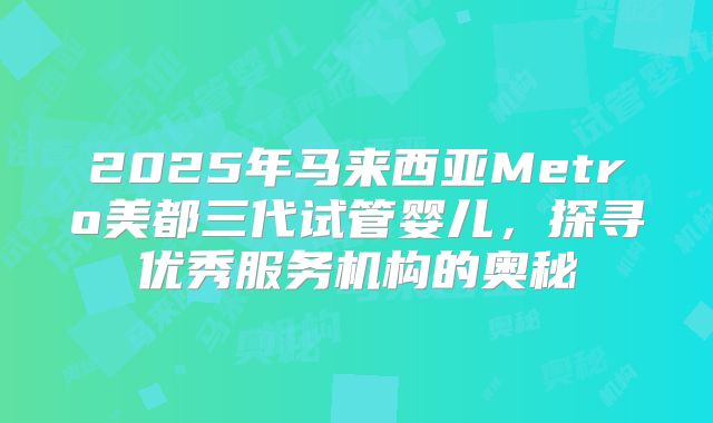 2025年马来西亚Metro美都三代试管婴儿，探寻优秀服务机构的奥秘