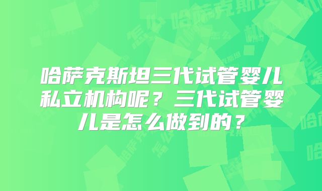 哈萨克斯坦三代试管婴儿私立机构呢?三代试管婴儿是怎么做到的?
